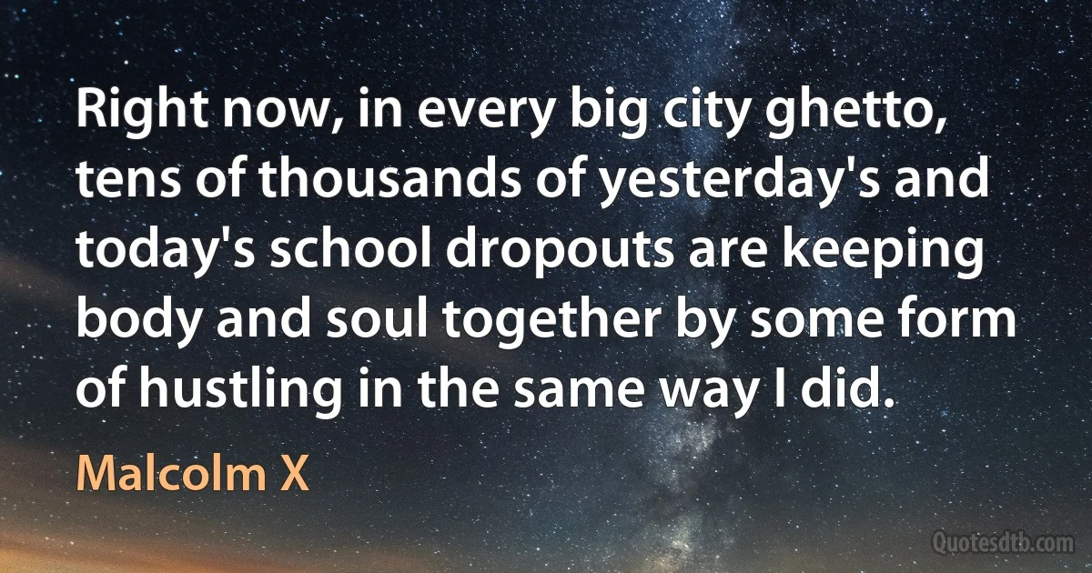 Right now, in every big city ghetto, tens of thousands of yesterday's and today's school dropouts are keeping body and soul together by some form of hustling in the same way I did. (Malcolm X)