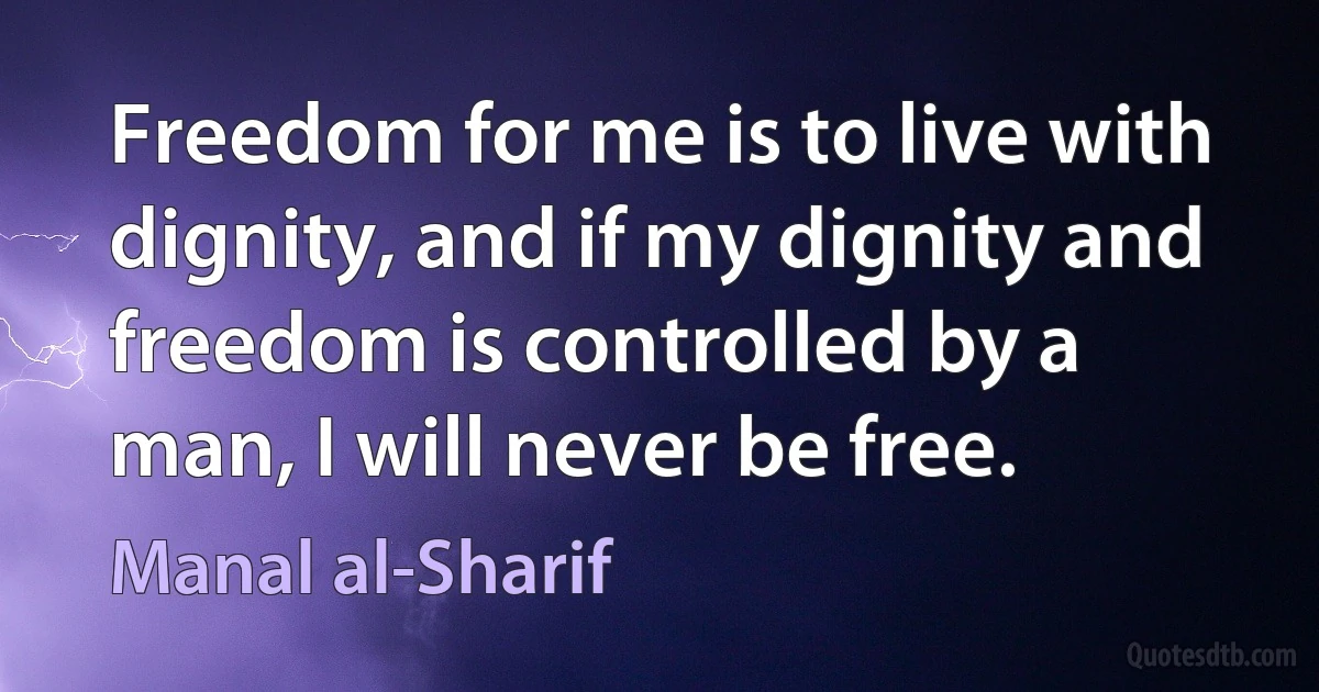 Freedom for me is to live with dignity, and if my dignity and freedom is controlled by a man, I will never be free. (Manal al-Sharif)