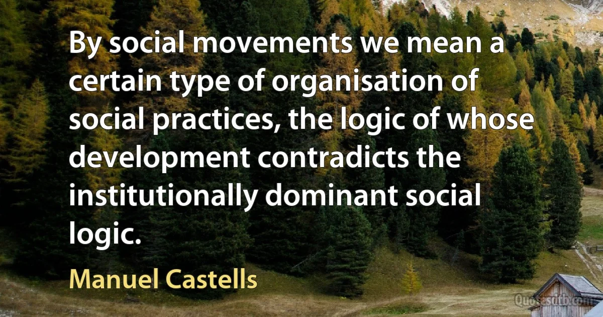 By social movements we mean a certain type of organisation of social practices, the logic of whose development contradicts the institutionally dominant social logic. (Manuel Castells)