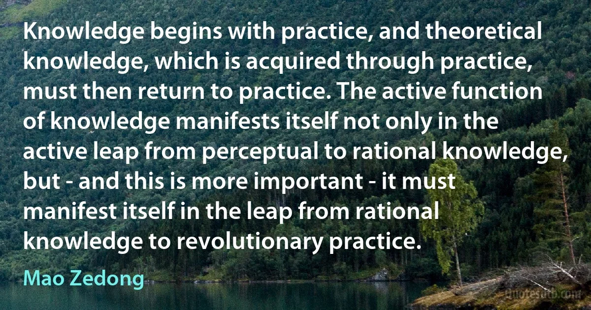 Knowledge begins with practice, and theoretical knowledge, which is acquired through practice, must then return to practice. The active function of knowledge manifests itself not only in the active leap from perceptual to rational knowledge, but - and this is more important - it must manifest itself in the leap from rational knowledge to revolutionary practice. (Mao Zedong)