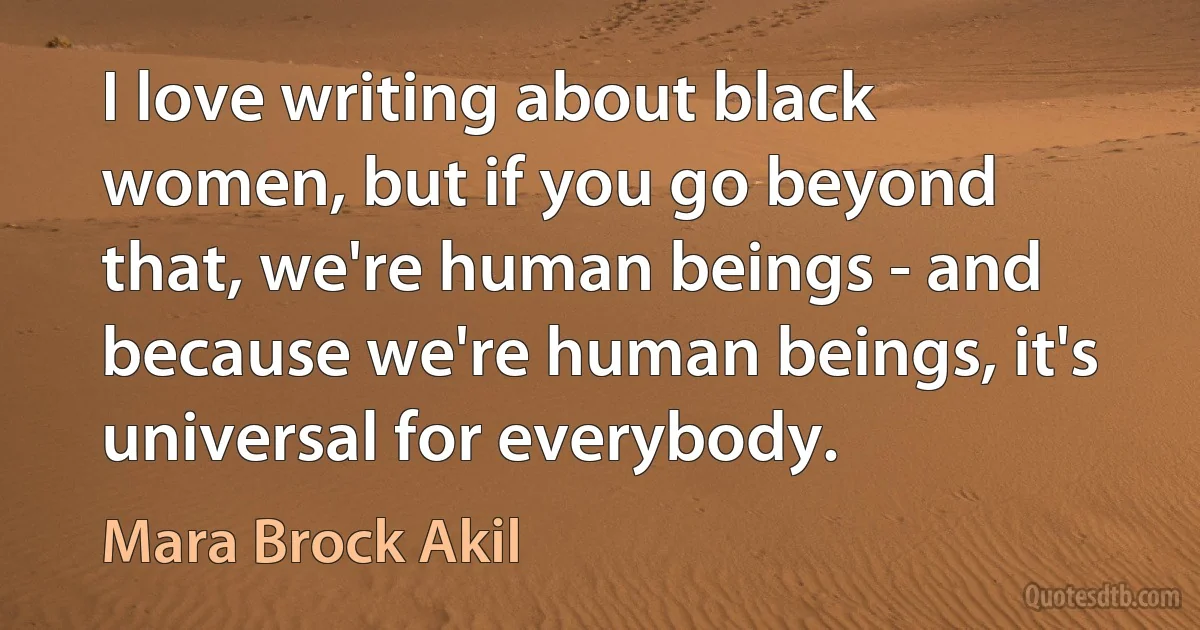 I love writing about black women, but if you go beyond that, we're human beings - and because we're human beings, it's universal for everybody. (Mara Brock Akil)