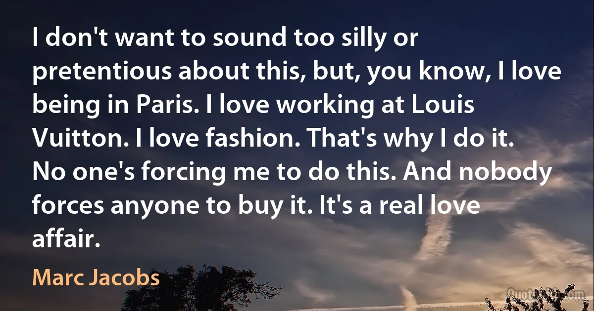 I don't want to sound too silly or pretentious about this, but, you know, I love being in Paris. I love working at Louis Vuitton. I love fashion. That's why I do it. No one's forcing me to do this. And nobody forces anyone to buy it. It's a real love affair. (Marc Jacobs)