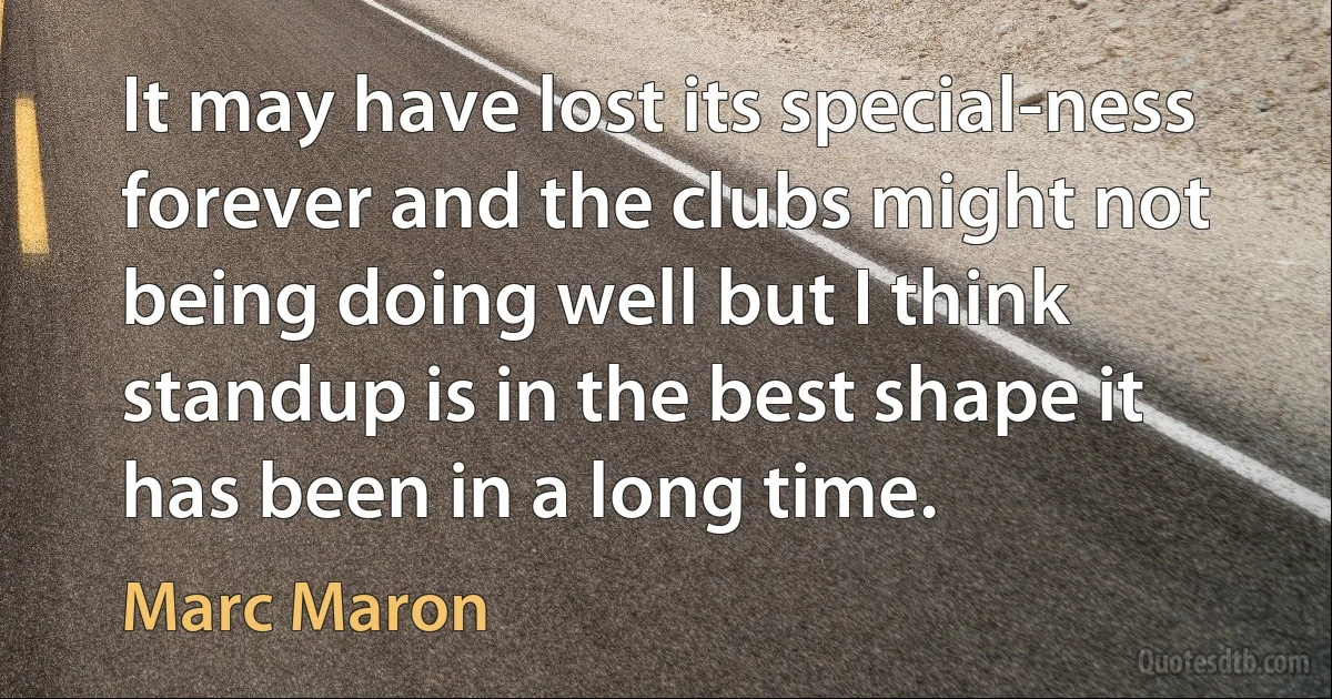 It may have lost its special-ness forever and the clubs might not being doing well but I think standup is in the best shape it has been in a long time. (Marc Maron)