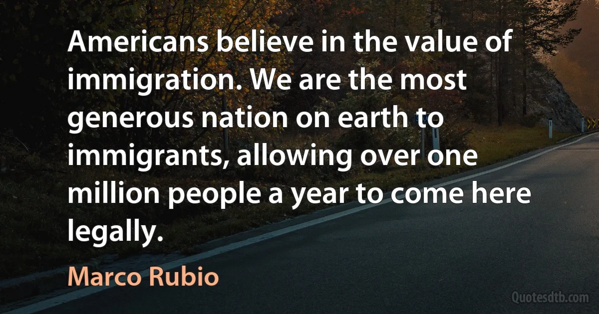 Americans believe in the value of immigration. We are the most generous nation on earth to immigrants, allowing over one million people a year to come here legally. (Marco Rubio)