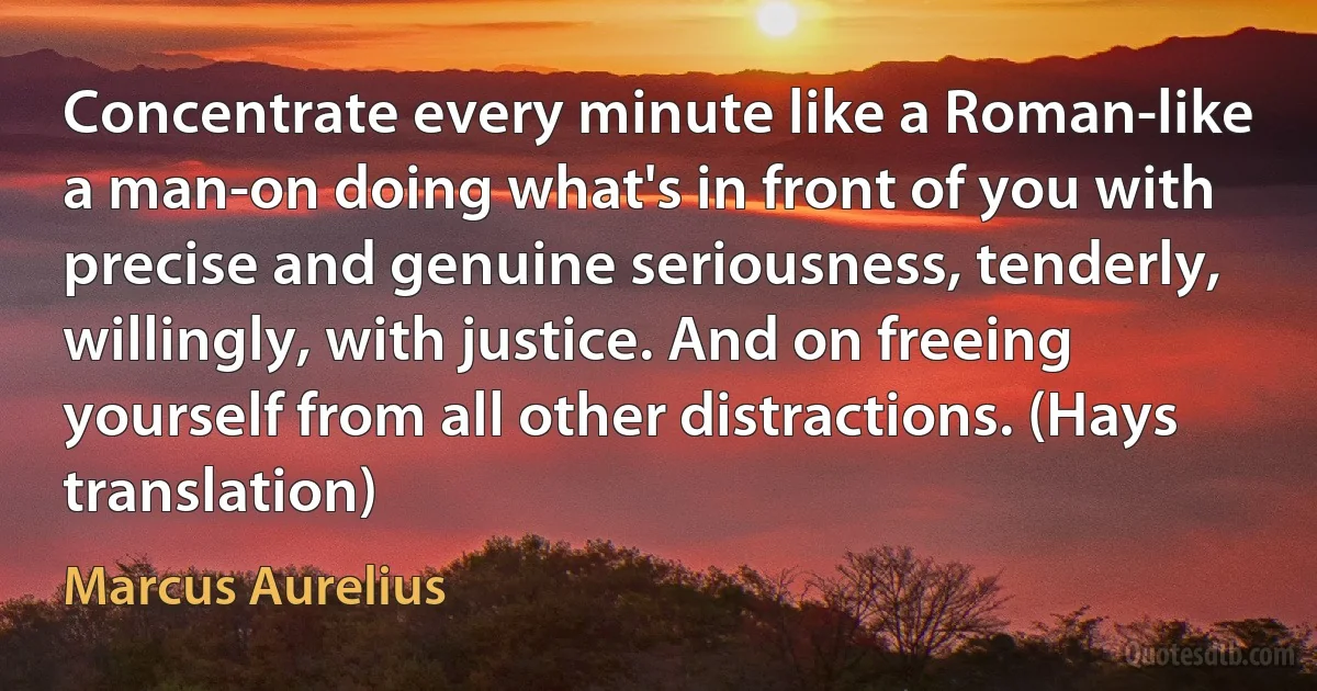 Concentrate every minute like a Roman-like a man-on doing what's in front of you with precise and genuine seriousness, tenderly, willingly, with justice. And on freeing yourself from all other distractions. (Hays translation) (Marcus Aurelius)