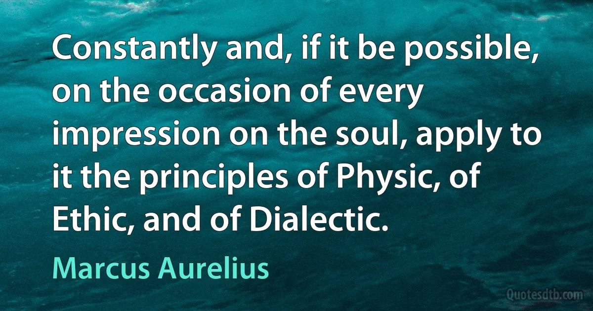 Constantly and, if it be possible, on the occasion of every impression on the soul, apply to it the principles of Physic, of Ethic, and of Dialectic. (Marcus Aurelius)