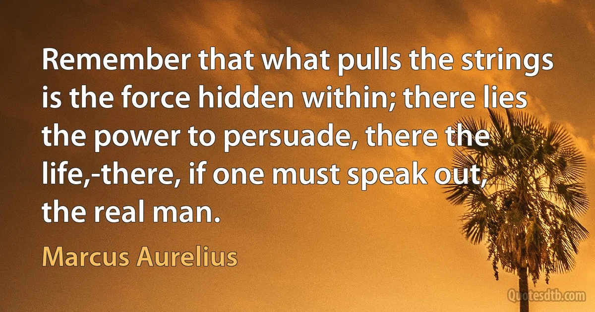 Remember that what pulls the strings is the force hidden within; there lies the power to persuade, there the life,-there, if one must speak out, the real man. (Marcus Aurelius)