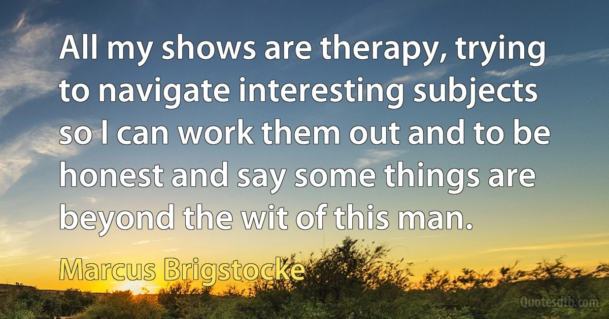 All my shows are therapy, trying to navigate interesting subjects so I can work them out and to be honest and say some things are beyond the wit of this man. (Marcus Brigstocke)