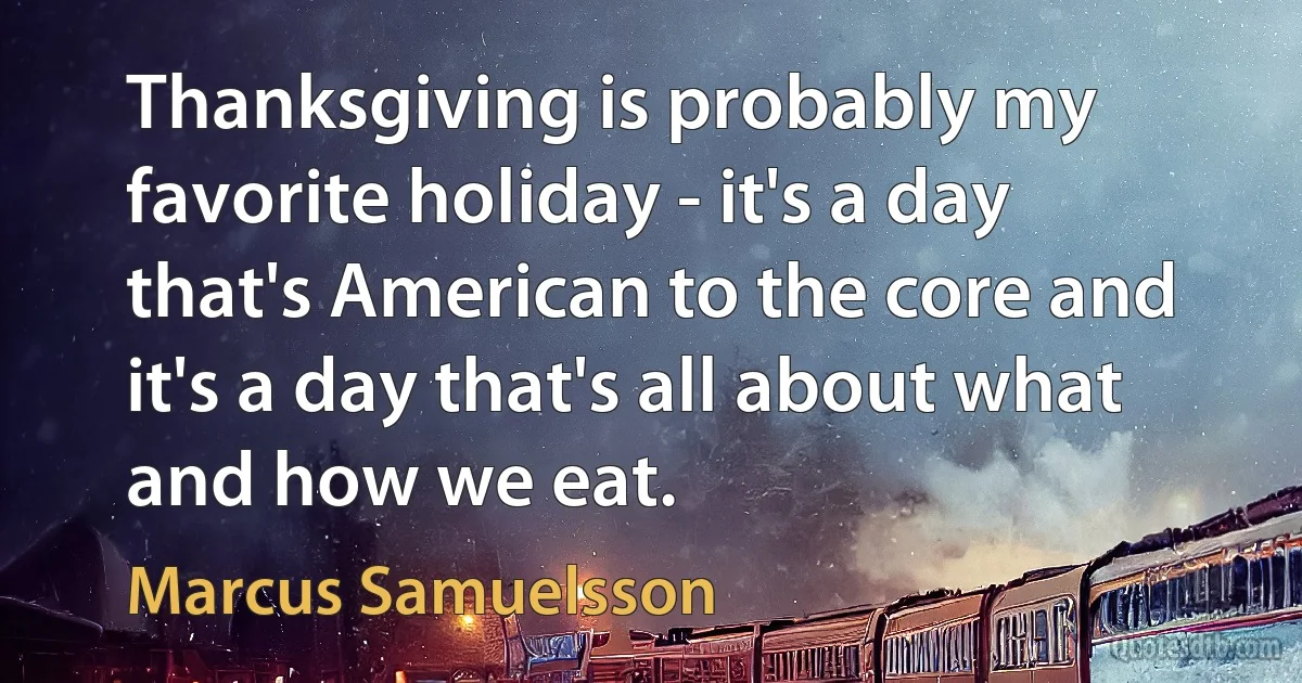 Thanksgiving is probably my favorite holiday - it's a day that's American to the core and it's a day that's all about what and how we eat. (Marcus Samuelsson)