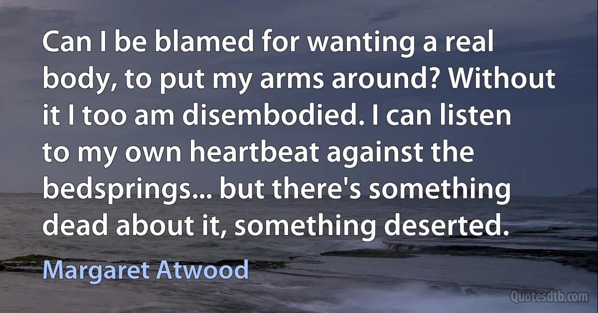 Can I be blamed for wanting a real body, to put my arms around? Without it I too am disembodied. I can listen to my own heartbeat against the bedsprings... but there's something dead about it, something deserted. (Margaret Atwood)