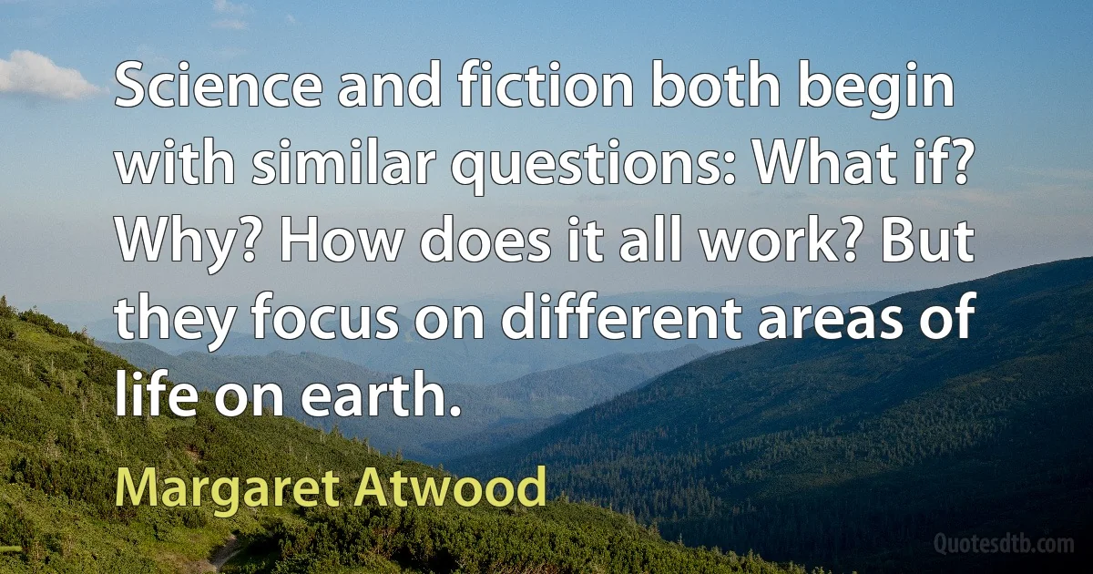 Science and fiction both begin with similar questions: What if? Why? How does it all work? But they focus on different areas of life on earth. (Margaret Atwood)