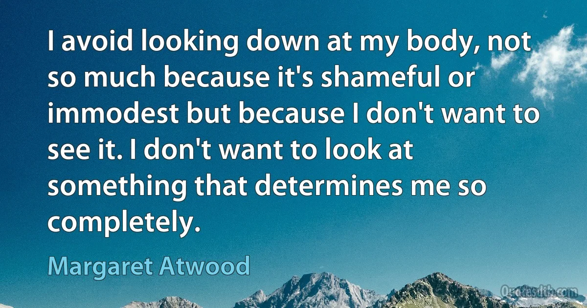 I avoid looking down at my body, not so much because it's shameful or immodest but because I don't want to see it. I don't want to look at something that determines me so completely. (Margaret Atwood)