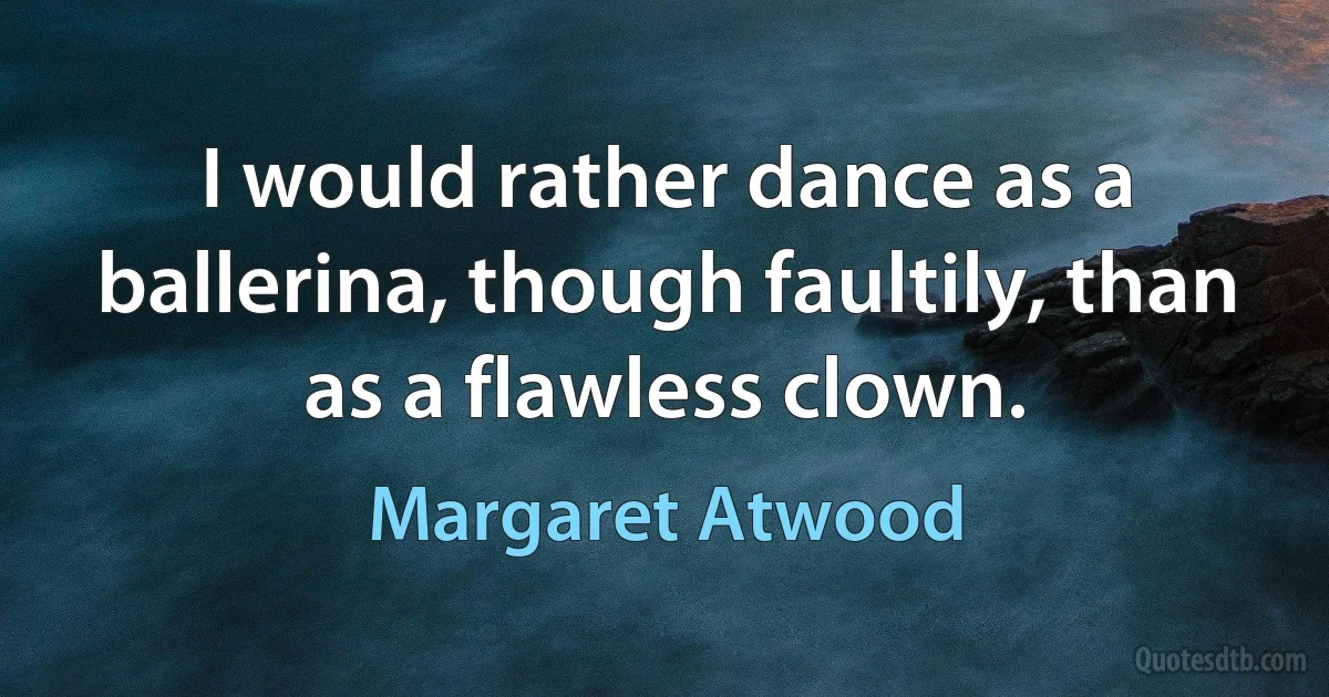 I would rather dance as a ballerina, though faultily, than as a flawless clown. (Margaret Atwood)