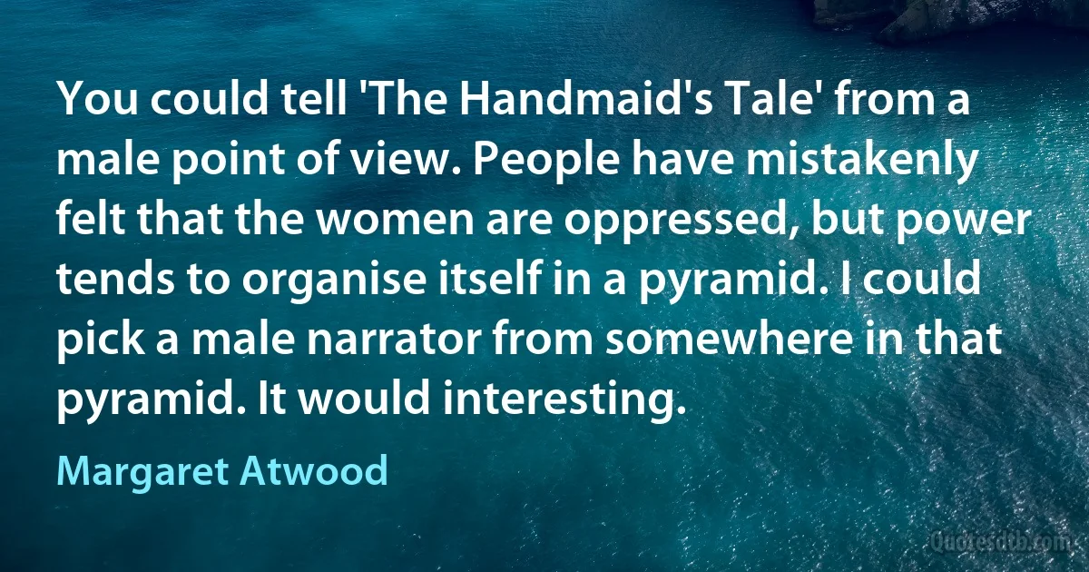 You could tell 'The Handmaid's Tale' from a male point of view. People have mistakenly felt that the women are oppressed, but power tends to organise itself in a pyramid. I could pick a male narrator from somewhere in that pyramid. It would interesting. (Margaret Atwood)