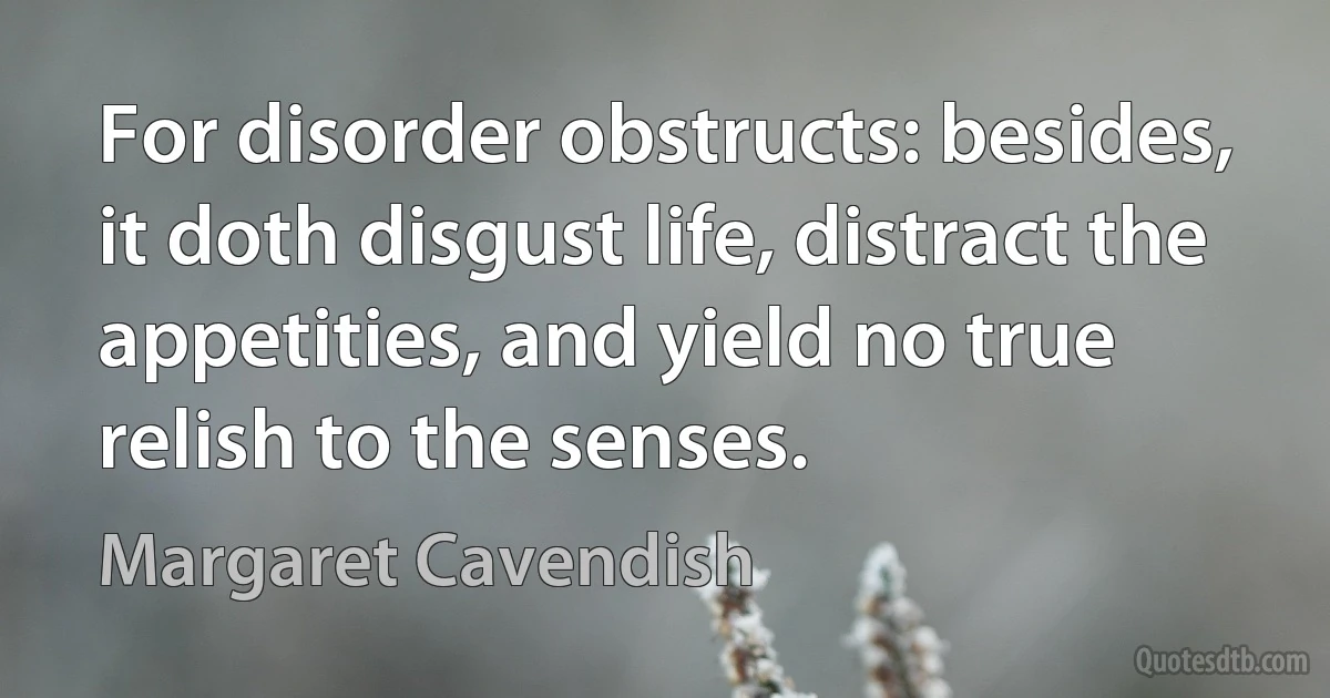 For disorder obstructs: besides, it doth disgust life, distract the appetities, and yield no true relish to the senses. (Margaret Cavendish)