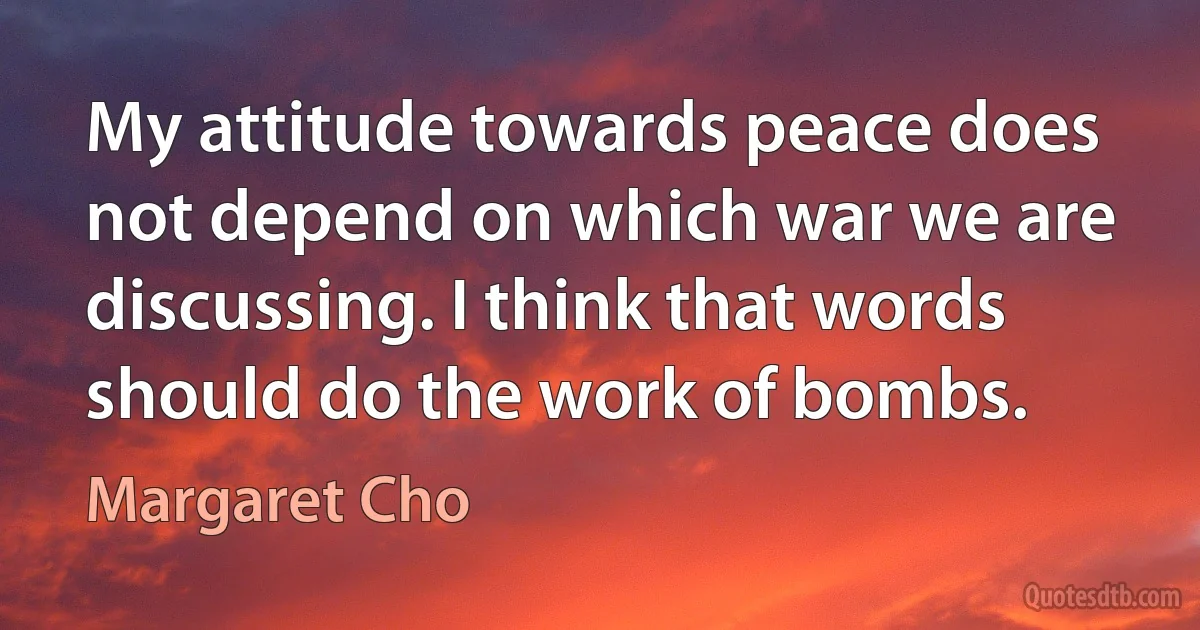 My attitude towards peace does not depend on which war we are discussing. I think that words should do the work of bombs. (Margaret Cho)