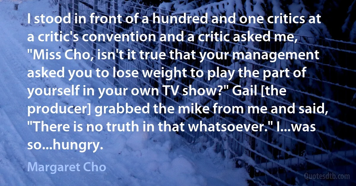 I stood in front of a hundred and one critics at a critic's convention and a critic asked me, "Miss Cho, isn't it true that your management asked you to lose weight to play the part of yourself in your own TV show?" Gail [the producer] grabbed the mike from me and said, "There is no truth in that whatsoever." I...was so...hungry. (Margaret Cho)