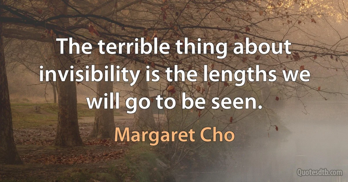 The terrible thing about invisibility is the lengths we will go to be seen. (Margaret Cho)