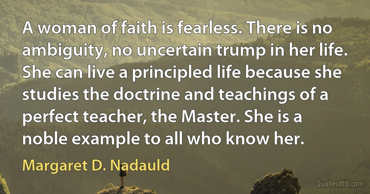 A woman of faith is fearless. There is no ambiguity, no uncertain trump in her life. She can live a principled life because she studies the doctrine and teachings of a perfect teacher, the Master. She is a noble example to all who know her. (Margaret D. Nadauld)