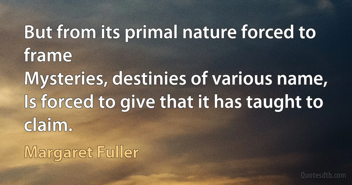 But from its primal nature forced to frame
Mysteries, destinies of various name,
Is forced to give that it has taught to claim. (Margaret Fuller)