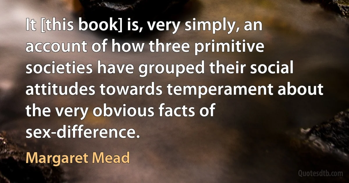 It [this book] is, very simply, an account of how three primitive societies have grouped their social attitudes towards temperament about the very obvious facts of sex-difference. (Margaret Mead)