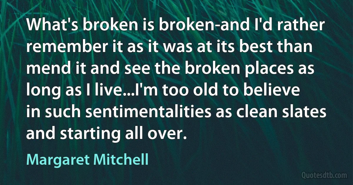 What's broken is broken-and I'd rather remember it as it was at its best than mend it and see the broken places as long as I live...I'm too old to believe in such sentimentalities as clean slates and starting all over. (Margaret Mitchell)