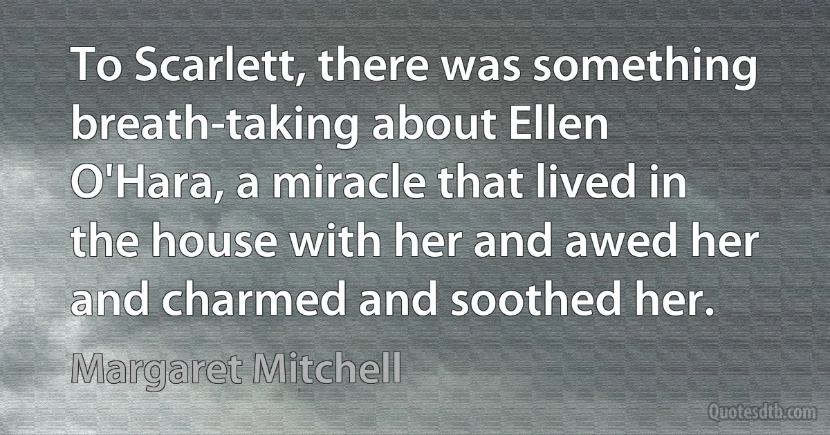 To Scarlett, there was something breath-taking about Ellen O'Hara, a miracle that lived in the house with her and awed her and charmed and soothed her. (Margaret Mitchell)