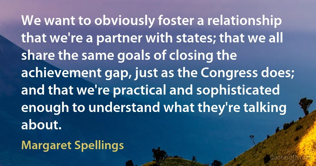 We want to obviously foster a relationship that we're a partner with states; that we all share the same goals of closing the achievement gap, just as the Congress does; and that we're practical and sophisticated enough to understand what they're talking about. (Margaret Spellings)