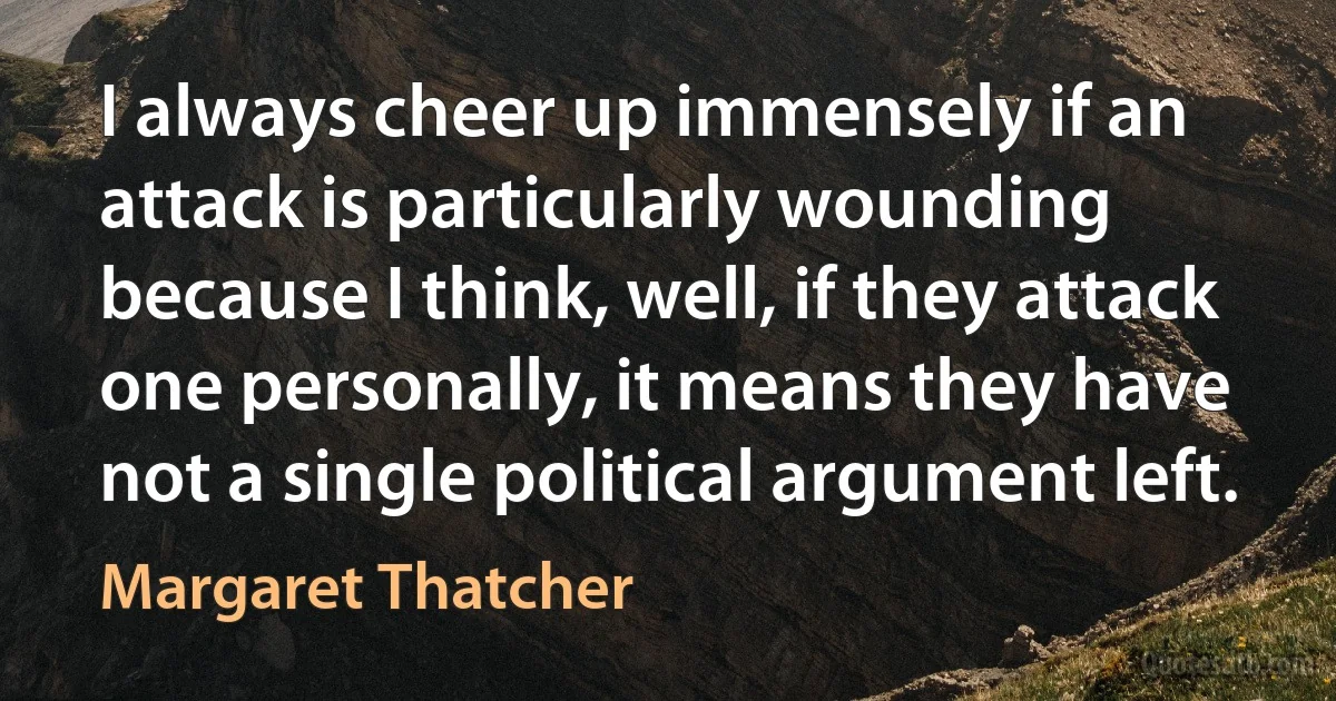 I always cheer up immensely if an attack is particularly wounding because I think, well, if they attack one personally, it means they have not a single political argument left. (Margaret Thatcher)