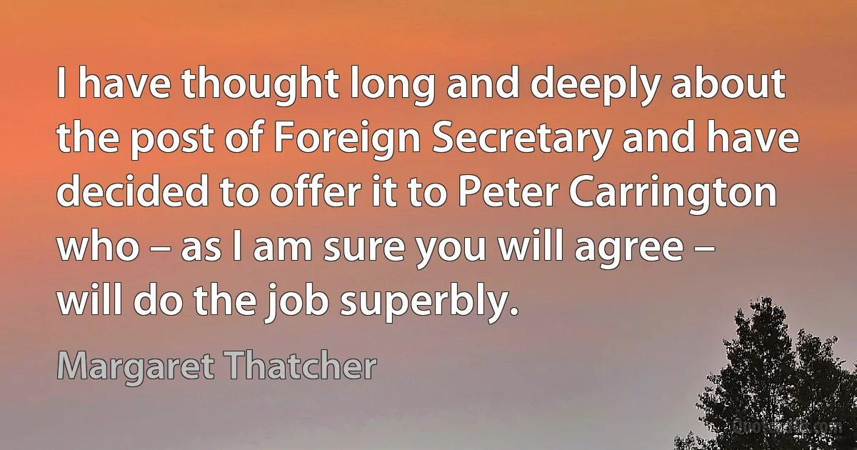 I have thought long and deeply about the post of Foreign Secretary and have decided to offer it to Peter Carrington who – as I am sure you will agree – will do the job superbly. (Margaret Thatcher)