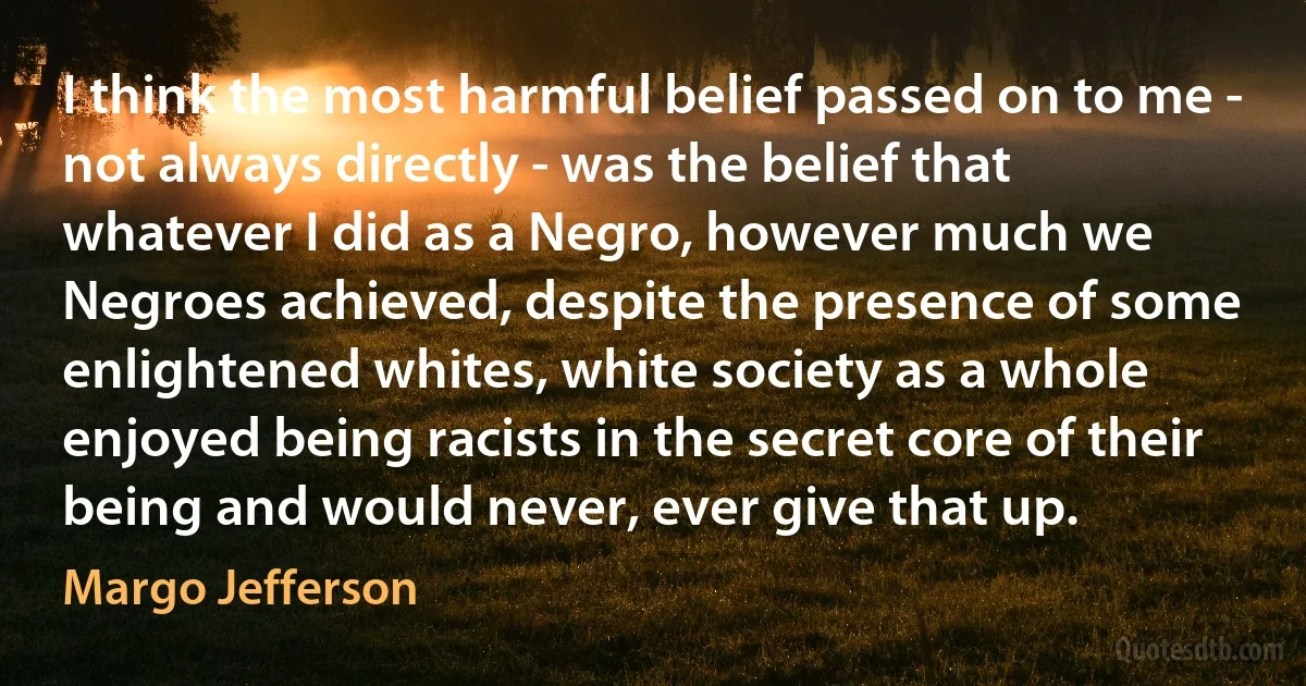 I think the most harmful belief passed on to me - not always directly - was the belief that whatever I did as a Negro, however much we Negroes achieved, despite the presence of some enlightened whites, white society as a whole enjoyed being racists in the secret core of their being and would never, ever give that up. (Margo Jefferson)