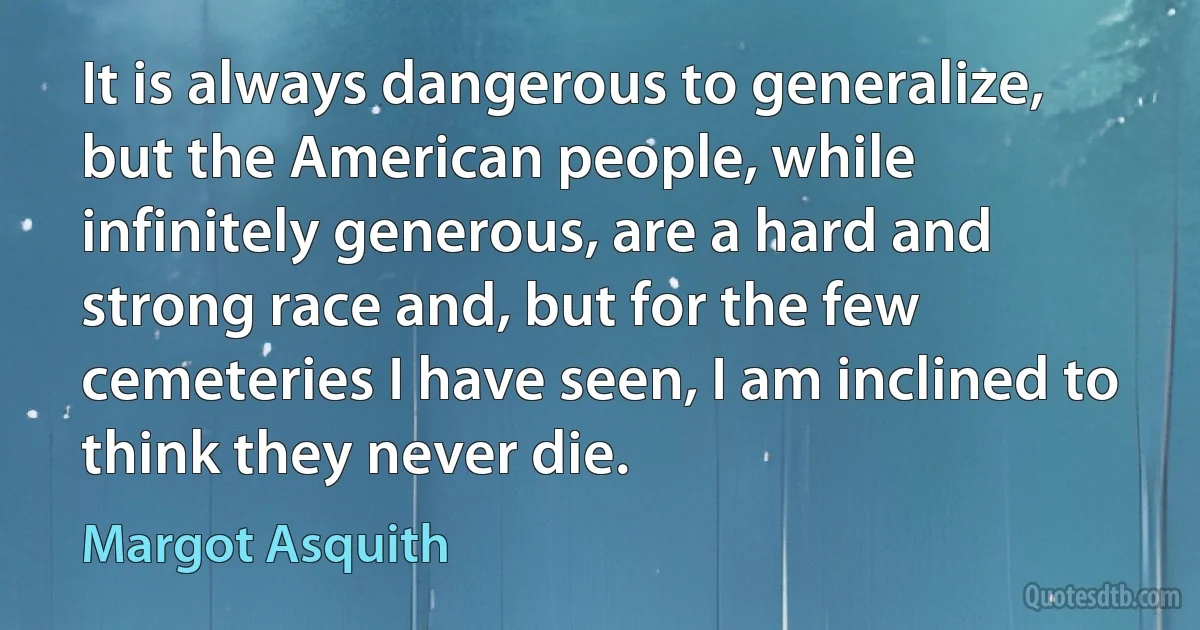 It is always dangerous to generalize, but the American people, while infinitely generous, are a hard and strong race and, but for the few cemeteries I have seen, I am inclined to think they never die. (Margot Asquith)