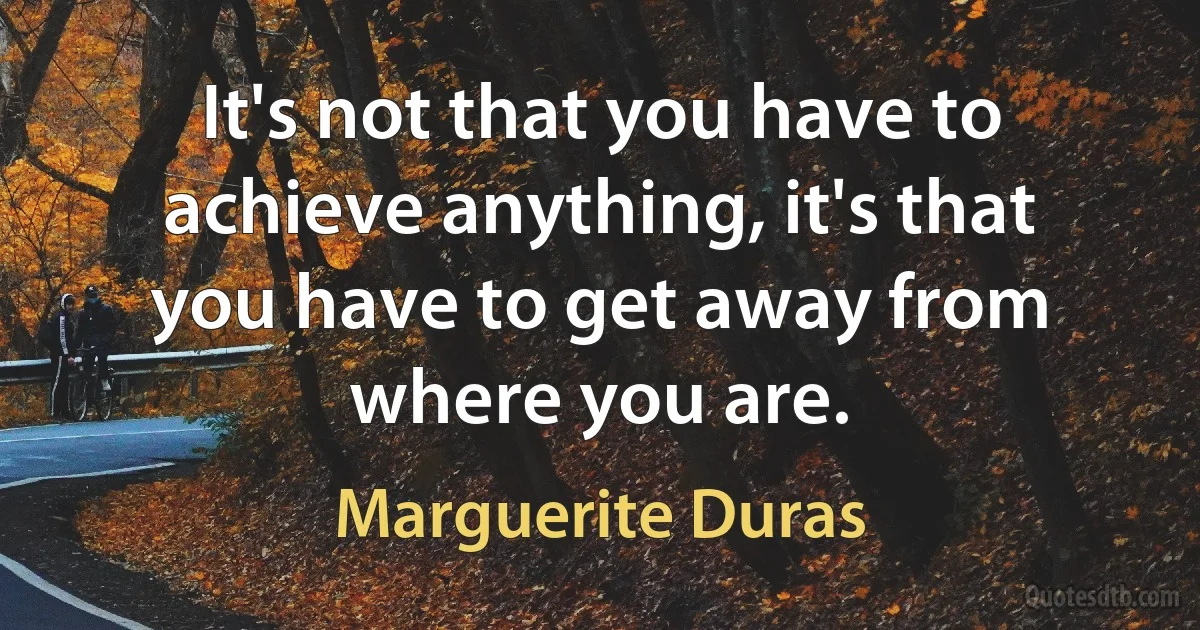 It's not that you have to achieve anything, it's that you have to get away from where you are. (Marguerite Duras)