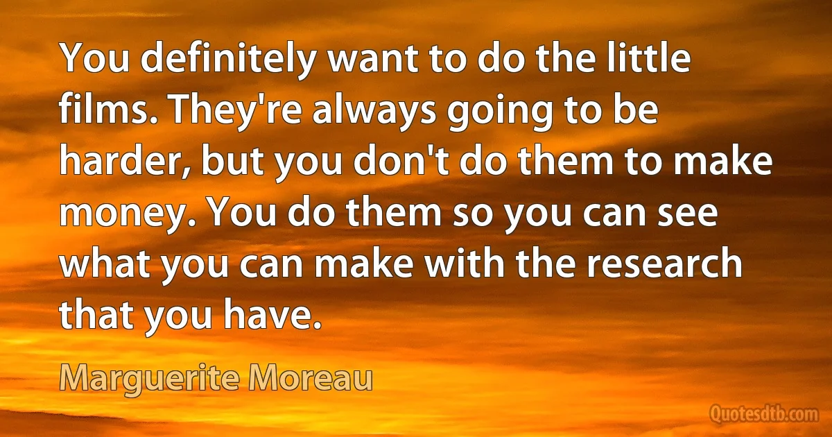 You definitely want to do the little films. They're always going to be harder, but you don't do them to make money. You do them so you can see what you can make with the research that you have. (Marguerite Moreau)