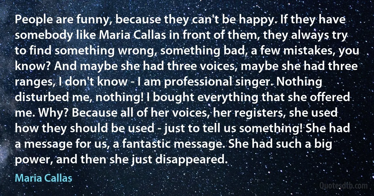 People are funny, because they can't be happy. If they have somebody like Maria Callas in front of them, they always try to find something wrong, something bad, a few mistakes, you know? And maybe she had three voices, maybe she had three ranges, I don't know - I am professional singer. Nothing disturbed me, nothing! I bought everything that she offered me. Why? Because all of her voices, her registers, she used how they should be used - just to tell us something! She had a message for us, a fantastic message. She had such a big power, and then she just disappeared. (Maria Callas)