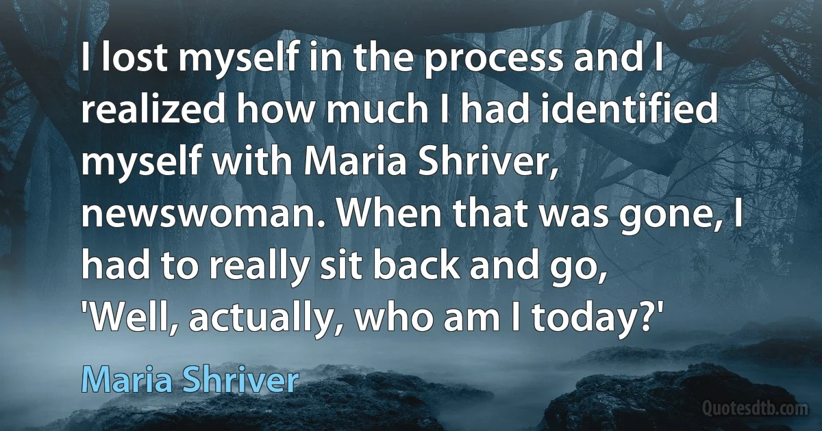 I lost myself in the process and I realized how much I had identified myself with Maria Shriver, newswoman. When that was gone, I had to really sit back and go, 'Well, actually, who am I today?' (Maria Shriver)