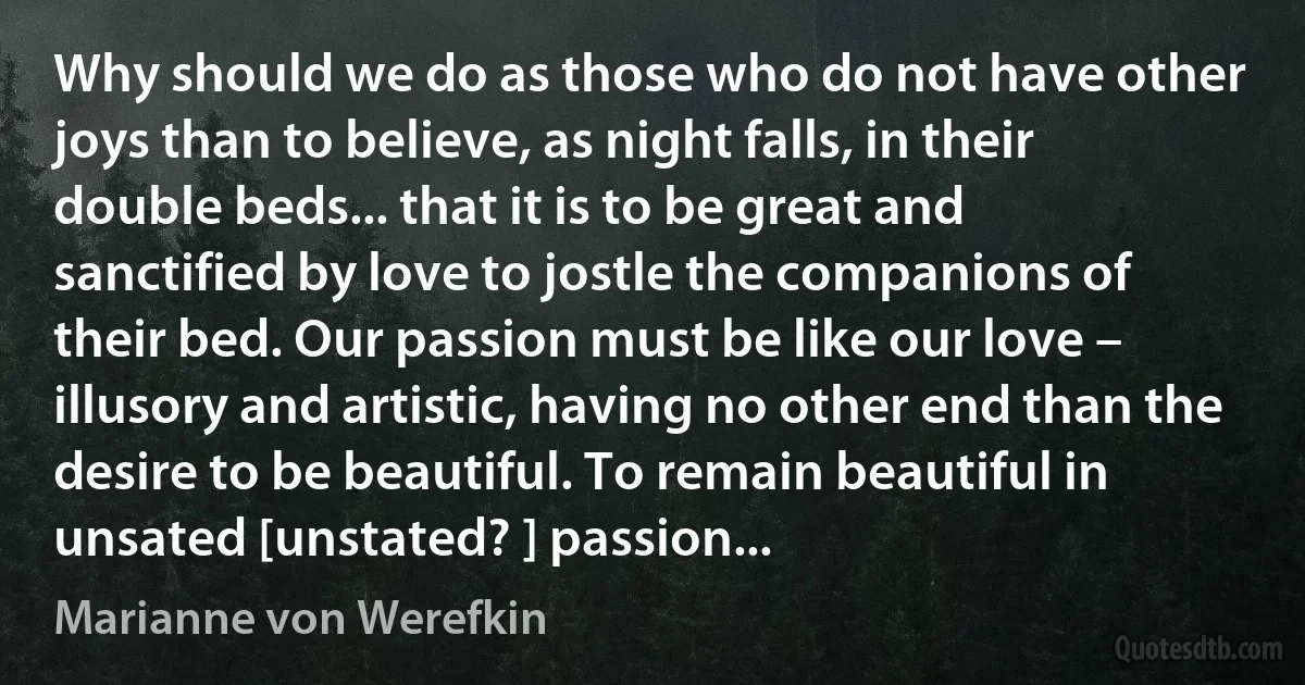 Why should we do as those who do not have other joys than to believe, as night falls, in their double beds... that it is to be great and sanctified by love to jostle the companions of their bed. Our passion must be like our love – illusory and artistic, having no other end than the desire to be beautiful. To remain beautiful in unsated [unstated? ] passion... (Marianne von Werefkin)