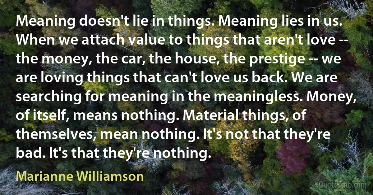 Meaning doesn't lie in things. Meaning lies in us. When we attach value to things that aren't love -- the money, the car, the house, the prestige -- we are loving things that can't love us back. We are searching for meaning in the meaningless. Money, of itself, means nothing. Material things, of themselves, mean nothing. It's not that they're bad. It's that they're nothing. (Marianne Williamson)