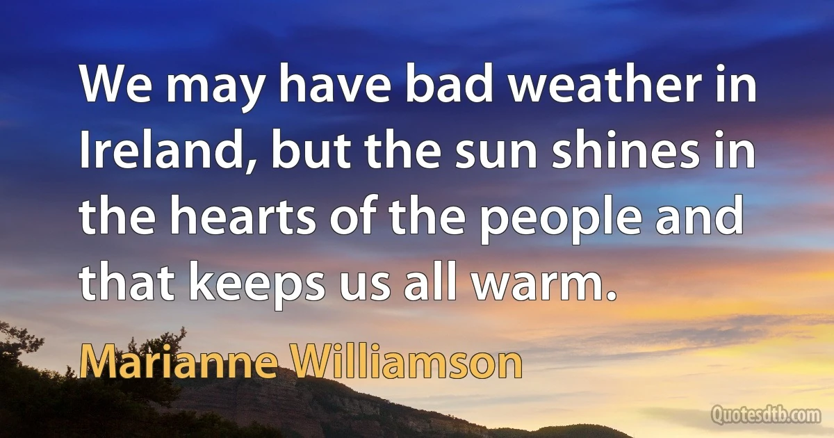 We may have bad weather in Ireland, but the sun shines in the hearts of the people and that keeps us all warm. (Marianne Williamson)