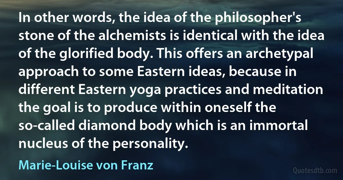 In other words, the idea of the philosopher's stone of the alchemists is identical with the idea of the glorified body. This offers an archetypal approach to some Eastern ideas, because in different Eastern yoga practices and meditation the goal is to produce within oneself the so-called diamond body which is an immortal nucleus of the personality. (Marie-Louise von Franz)