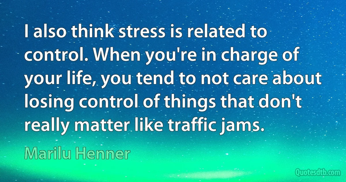 I also think stress is related to control. When you're in charge of your life, you tend to not care about losing control of things that don't really matter like traffic jams. (Marilu Henner)