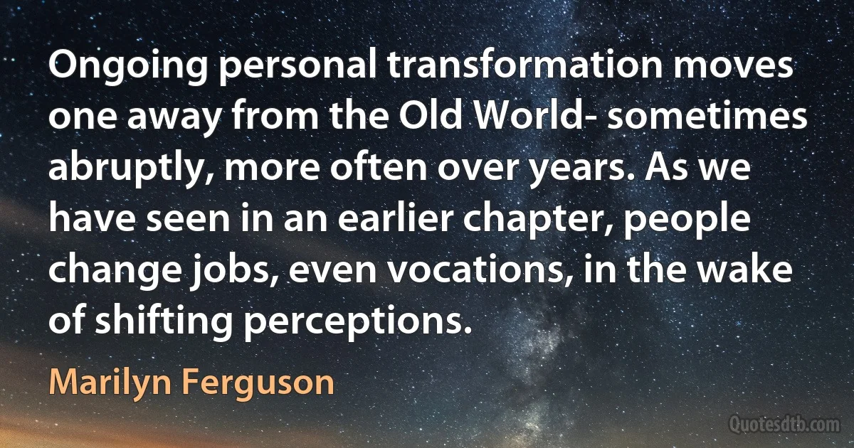 Ongoing personal transformation moves one away from the Old World- sometimes abruptly, more often over years. As we have seen in an earlier chapter, people change jobs, even vocations, in the wake of shifting perceptions. (Marilyn Ferguson)