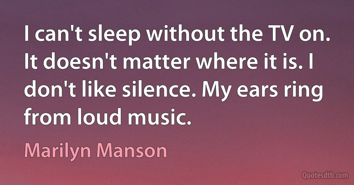 I can't sleep without the TV on. It doesn't matter where it is. I don't like silence. My ears ring from loud music. (Marilyn Manson)