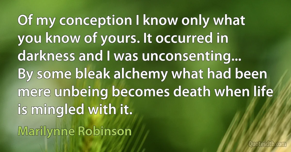 Of my conception I know only what you know of yours. It occurred in darkness and I was unconsenting... By some bleak alchemy what had been mere unbeing becomes death when life is mingled with it. (Marilynne Robinson)