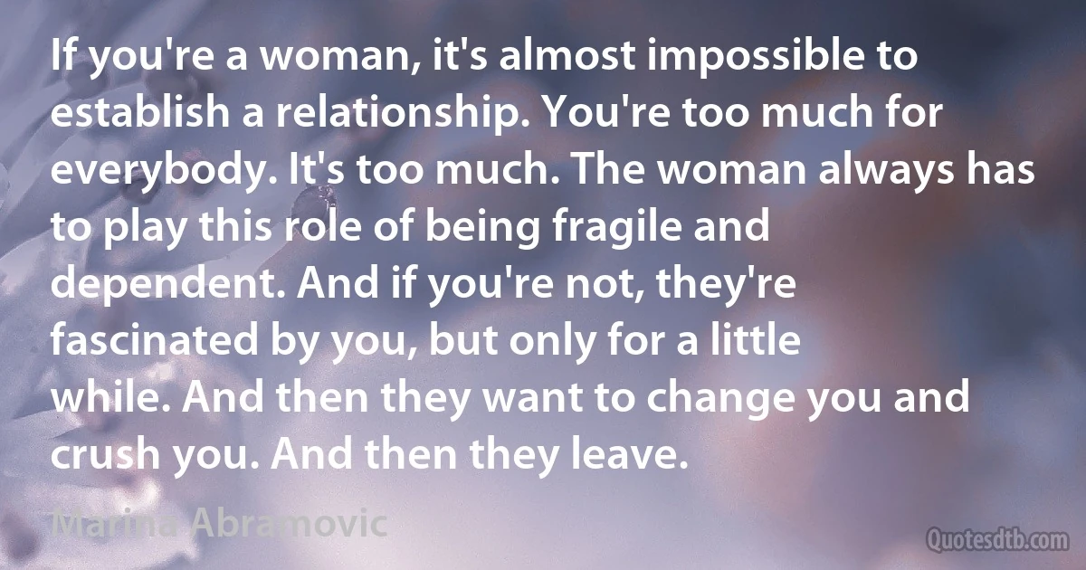 If you're a woman, it's almost impossible to establish a relationship. You're too much for everybody. It's too much. The woman always has to play this role of being fragile and dependent. And if you're not, they're fascinated by you, but only for a little while. And then they want to change you and crush you. And then they leave. (Marina Abramovic)