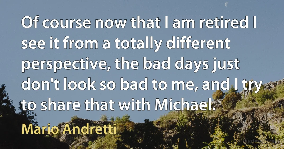 Of course now that I am retired I see it from a totally different perspective, the bad days just don't look so bad to me, and I try to share that with Michael. (Mario Andretti)