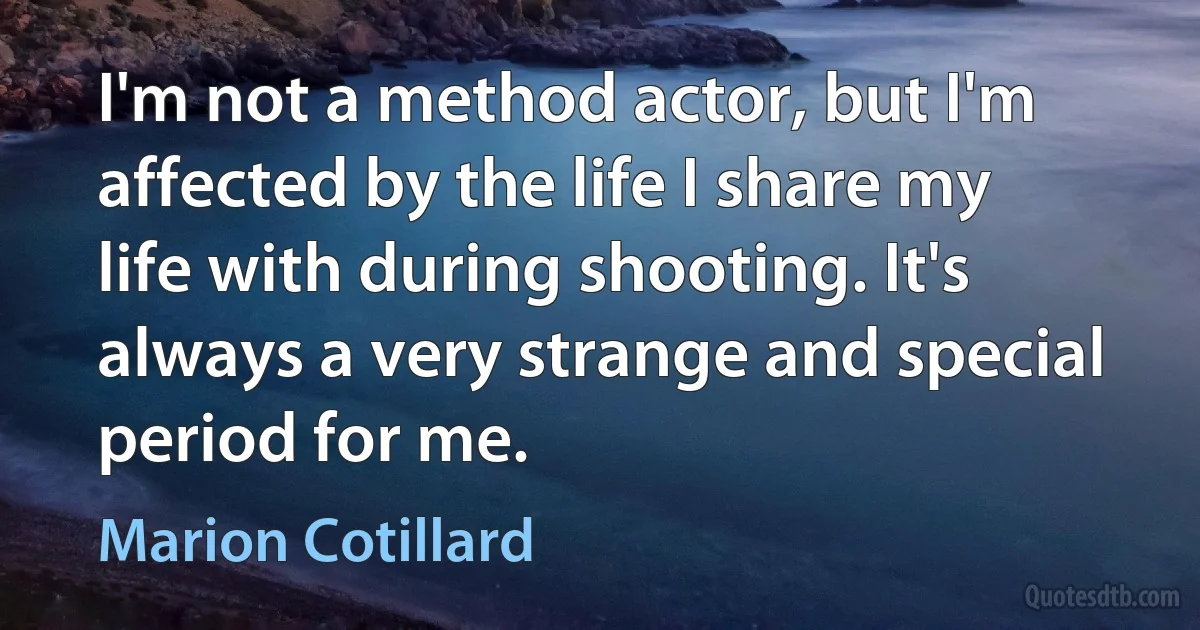 I'm not a method actor, but I'm affected by the life I share my life with during shooting. It's always a very strange and special period for me. (Marion Cotillard)