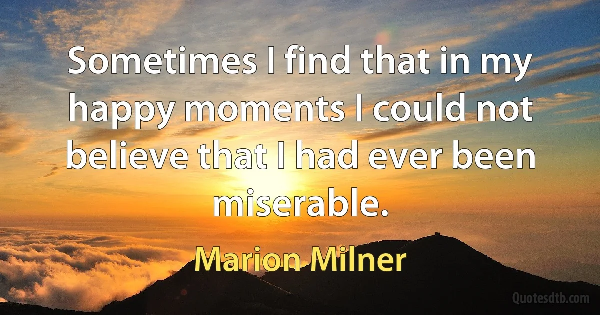 Sometimes I find that in my happy moments I could not believe that I had ever been miserable. (Marion Milner)