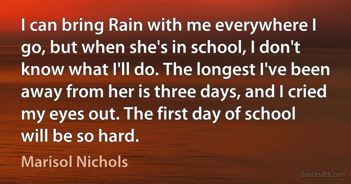 I can bring Rain with me everywhere I go, but when she's in school, I don't know what I'll do. The longest I've been away from her is three days, and I cried my eyes out. The first day of school will be so hard. (Marisol Nichols)