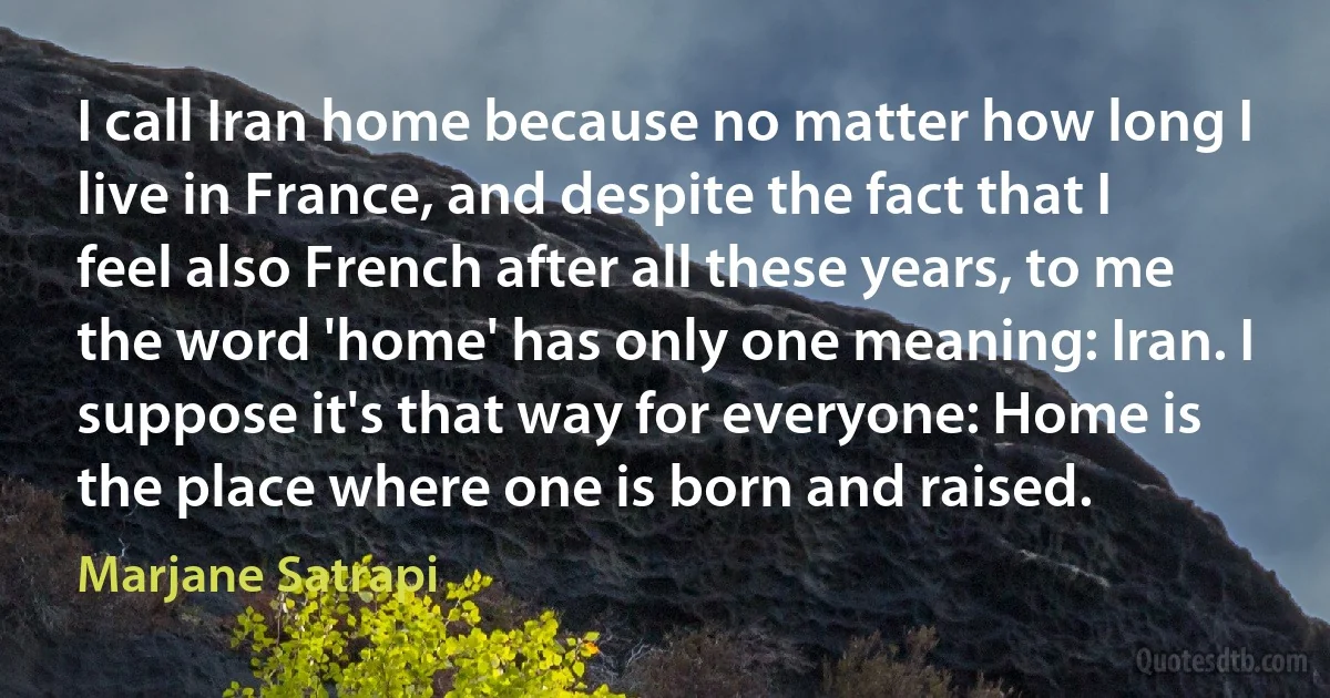 I call Iran home because no matter how long I live in France, and despite the fact that I feel also French after all these years, to me the word 'home' has only one meaning: Iran. I suppose it's that way for everyone: Home is the place where one is born and raised. (Marjane Satrapi)